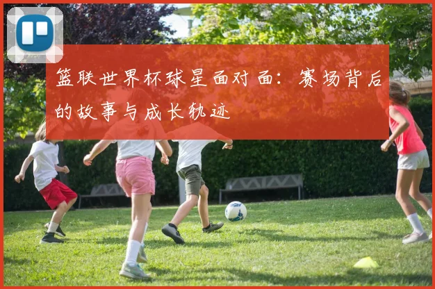 篮联世界杯球星面对面：赛场背后的故事与成长轨迹