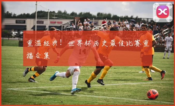 重温经典！世界杯历史最佳比赛重播合集