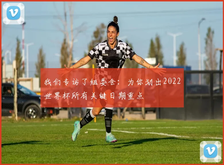 我们专访了组委会：为你划出2022世界杯所有关键日期重点