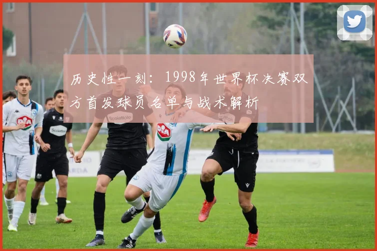 历史性一刻:1998年世界杯决赛双方首发球员名单与战术解析