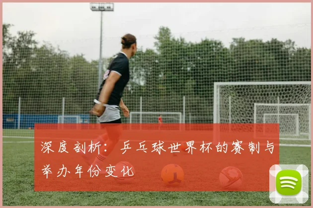 深度剖析：乒乓球世界杯的赛制与举办年份变化