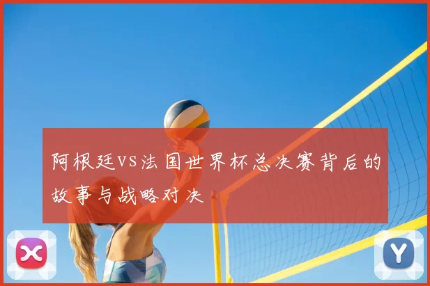 阿根廷vs法国世界杯总决赛背后的故事与战略对决