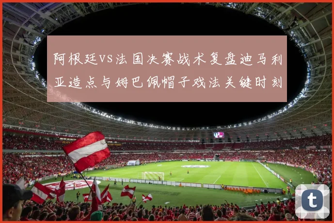 阿根廷vs法国决赛战术复盘迪马利亚造点与姆巴佩帽子戏法关键时刻