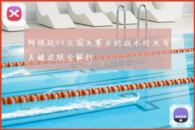 阿根廷vs法国决赛分析战术对决与关键进球全解析