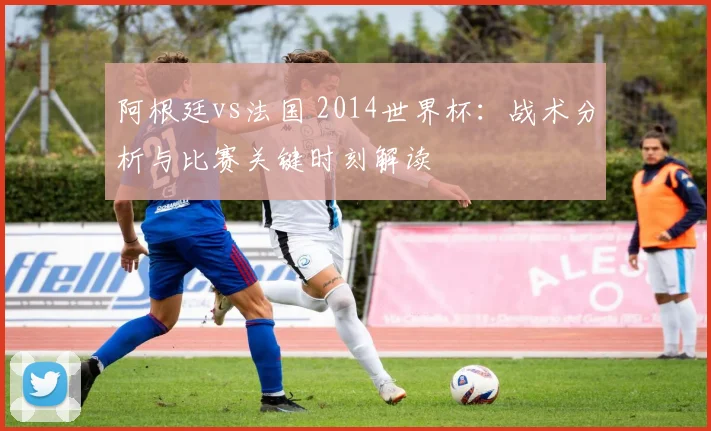 阿根廷vs法国 2014世界杯：战术分析与比赛关键时刻解读