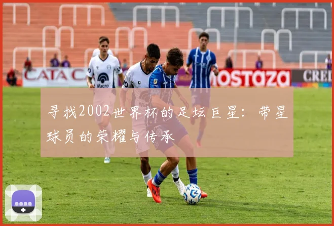 寻找2002世界杯的足坛巨星：带星球员的荣耀与传承