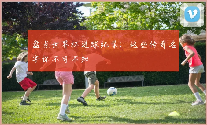 盘点世界杯进球纪录:这些传奇名字你不可不知