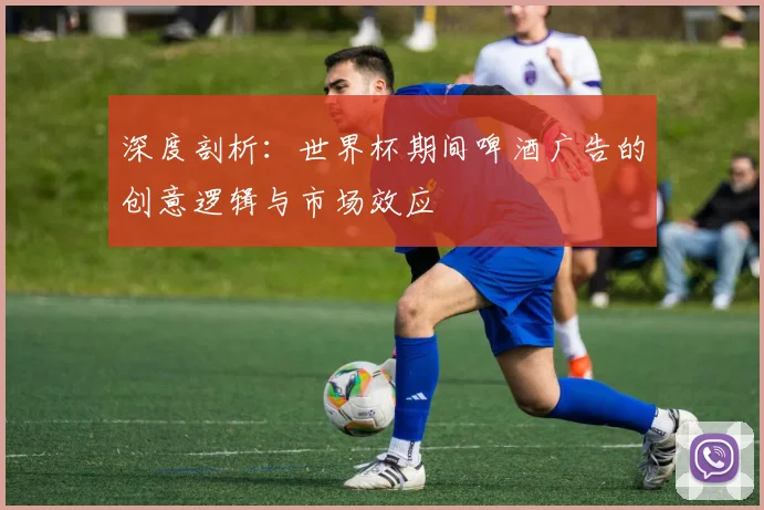 深度剖析：世界杯期间啤酒广告的创意逻辑与市场效应