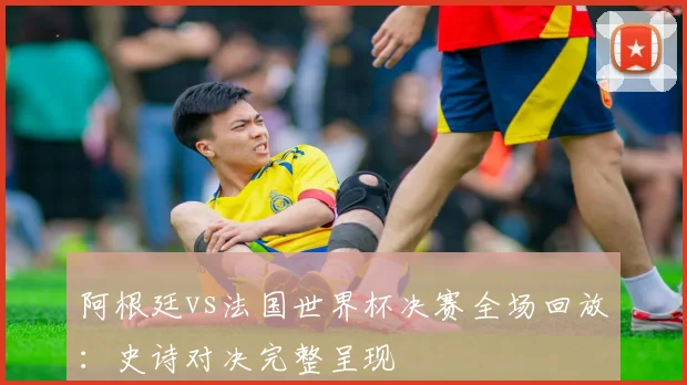 阿根廷vs法国世界杯决赛全场回放：史诗对决完整呈现