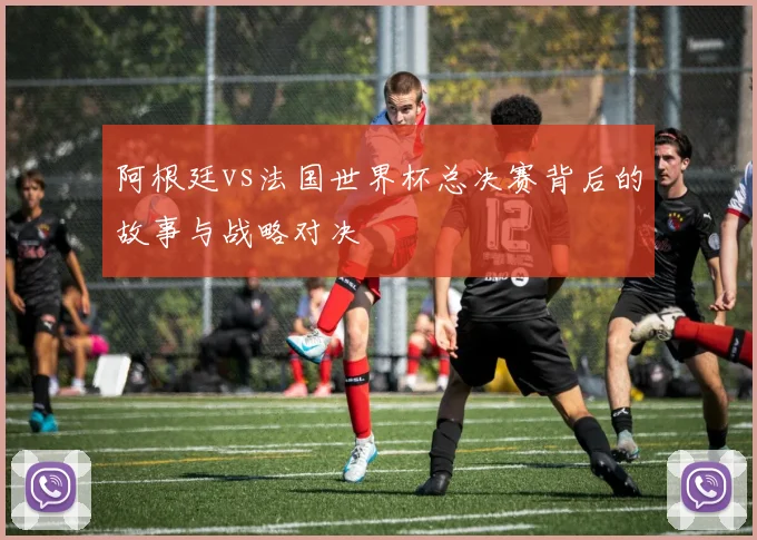 阿根廷vs法国世界杯总决赛背后的故事与战略对决