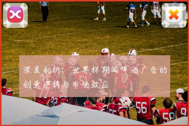 深度剖析：世界杯期间啤酒广告的创意逻辑与市场效应