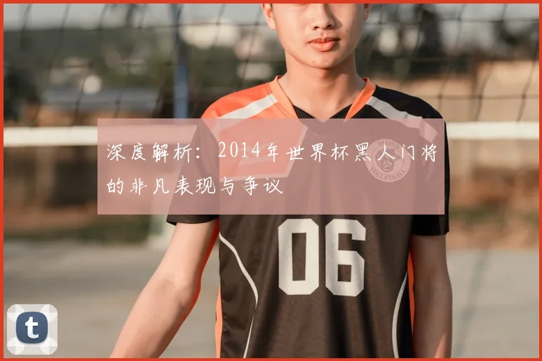 深度解析:2014年世界杯黑人门将的非凡表现与争议